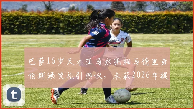 巴萨16岁天才亚马尔亮相马德里劳伦斯颁奖礼引热议，未获2026年提名为何受邀出席？深度解析背后原因