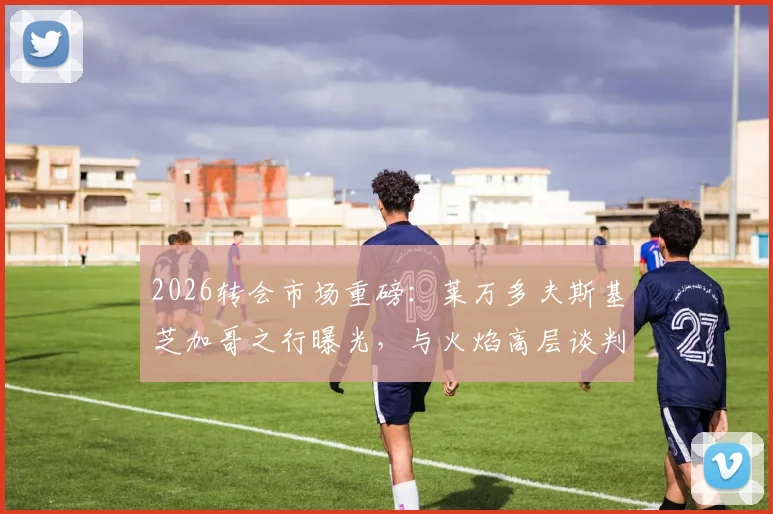 2026转会市场重磅:莱万多夫斯基芝加哥之行曝光,与火焰高层谈判细节及加盟可能性深度分析