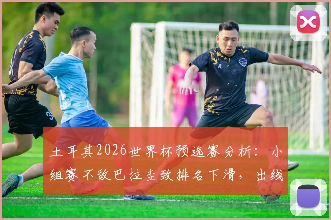 土耳其2026世界杯预选赛分析：小组赛不敌巴拉圭致排名下滑，出线前景及最新排名解读
