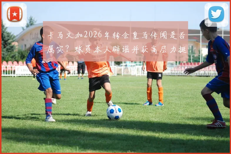 卡马文加2026年转会皇马传闻是否属实？球员本人辟谣并获高层力挺