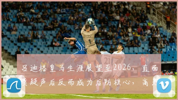 吕迪格皇马生涯展望至2026，直面质疑声后反而成为后防核心，高光表现集锦与分析全解读