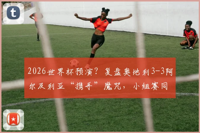 2026世界杯预演？复盘奥地利3-3阿尔及利亚“携手”魔咒，小组赛同出线同出局全解析