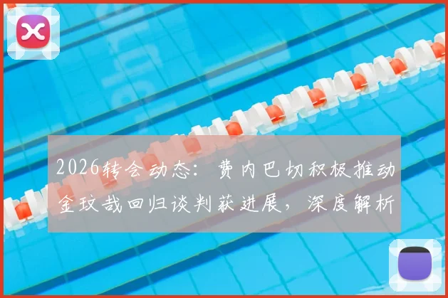 2026转会动态：费内巴切积极推动金玟哉回归谈判获进展，深度解析韩国国脚重返土超可能性与影响