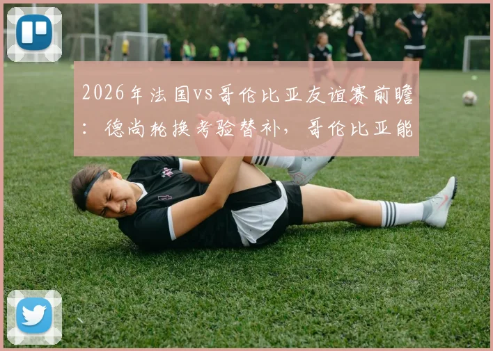 2026年法国vs哥伦比亚友谊赛前瞻：德尚轮换考验替补，哥伦比亚能否延续抗欧强势？