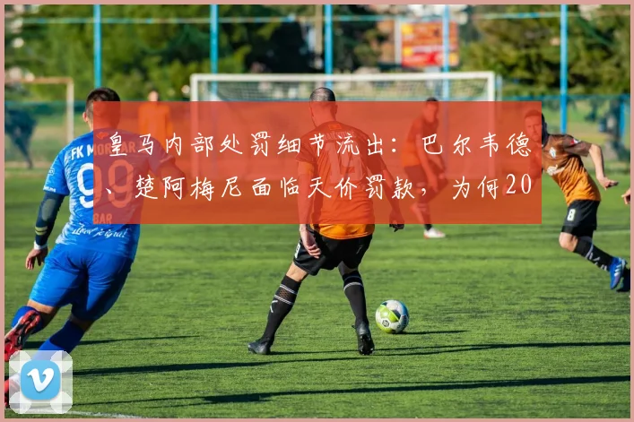 皇马内部处罚细节流出:巴尔韦德、楚阿梅尼面临天价罚款,为何2026赛季无停赛风险?