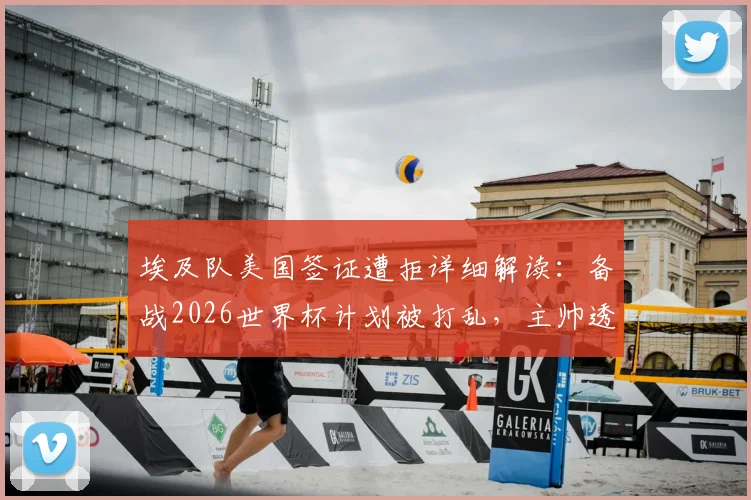 埃及队美国签证遭拒详细解读：备战2026世界杯计划被打乱，主帅透露被迫更改西雅图行程原因