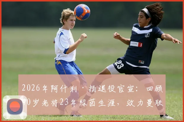 2026年阿什利·扬退役官宣:回顾40岁老将23年绿茵生涯,效力曼联_国米等豪门轨迹与未来展望