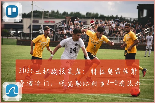 2026土杯战报复盘：特拉奥雷传射导演冷门，根克勒比利吉2-0淘汰加拉塔萨雷晋级解析
