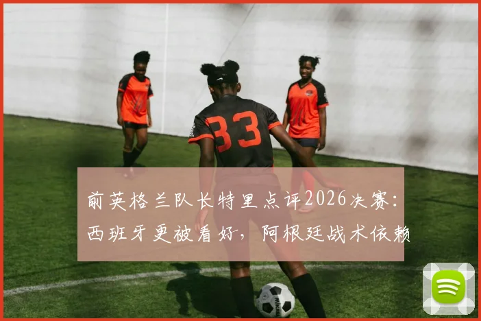 前英格兰队长特里点评2026决赛：西班牙更被看好，阿根廷战术依赖梅西成焦点