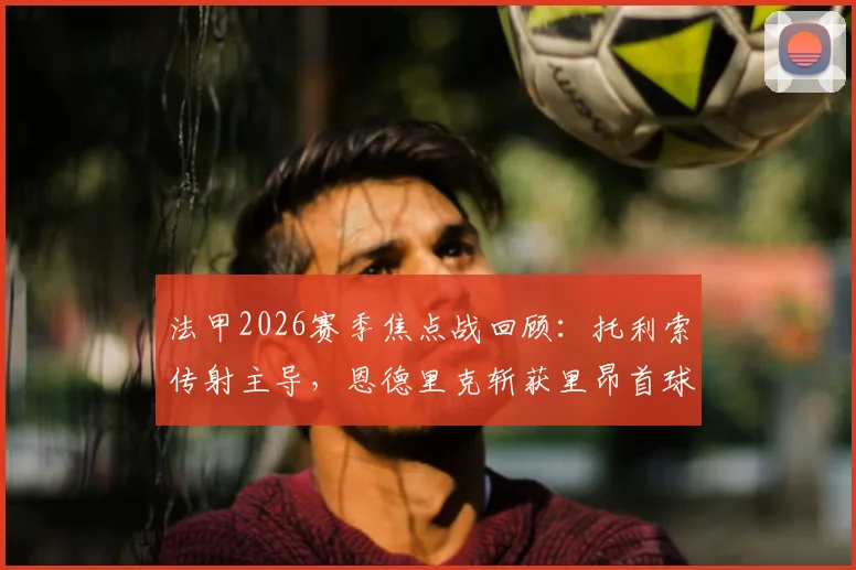 法甲2026赛季焦点战回顾：托利索传射主导，恩德里克斩获里昂首球，里昂主场4-2力克雷恩全程解析